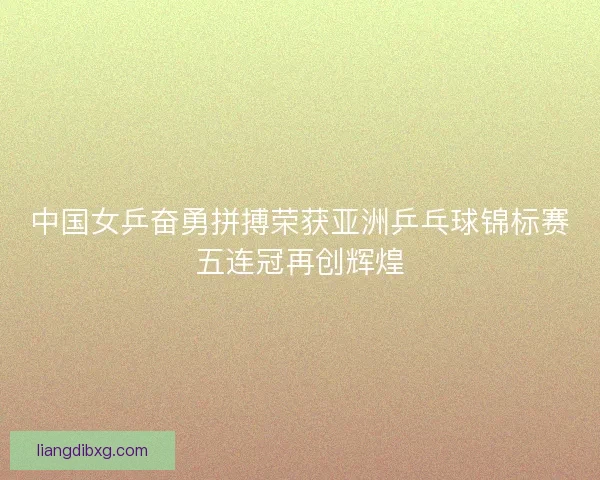 中国女乒奋勇拼搏荣获亚洲乒乓球锦标赛五连冠再创辉煌