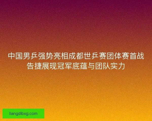 中国男乒强势亮相成都世乒赛团体赛首战告捷展现冠军底蕴与团队实力