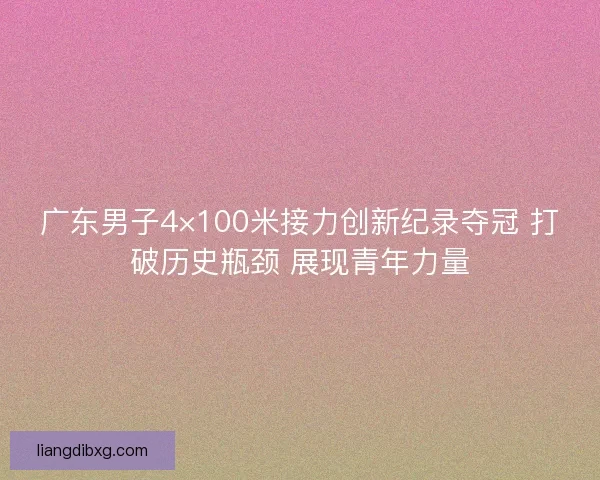 广东男子4×100米接力创新纪录夺冠 打破历史瓶颈 展现青年力量