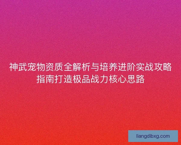 神武宠物资质全解析与培养进阶实战攻略指南打造极品战力核心思路